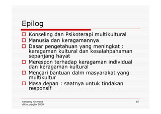 Epilog
Konseling dan Psikoterapi multikultural
Manusia dan keragamannya
Dasar pengetahuan yang meningkat :
keragaman kultural dan kesalahpahaman
sepanjang hayat
nandang rusmana
diklat plpgbk 2008
15
sepanjang hayat
Merespon terhadap keragaman individual
dan keragaman kultural
Mencari bantuan dalm masyarakat yang
multikultur
Masa depan : saatnya untuk tindakan
responsif
 