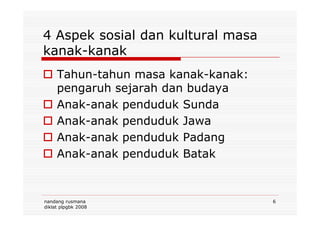 4 Aspek sosial dan kultural masa
kanak-kanak
Tahun-tahun masa kanak-kanak:
pengaruh sejarah dan budaya
Anak-anak penduduk Sunda
nandang rusmana
diklat plpgbk 2008
6
Anak-anak penduduk Jawa
Anak-anak penduduk Padang
Anak-anak penduduk Batak
 