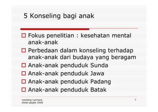 5 Konseling bagi anak
Fokus penelitian : kesehatan mental
anak-anak
Perbedaan dalam konseling terhadap
anak-anak dari budaya yang beragam
nandang rusmana
diklat plpgbk 2008
7
anak-anak dari budaya yang beragam
Anak-anak penduduk Sunda
Anak-anak penduduk Jawa
Anak-anak penduduk Padang
Anak-anak penduduk Batak
 