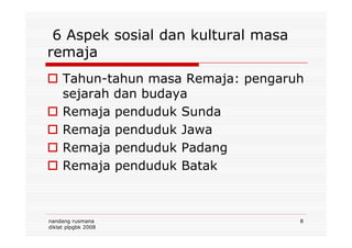 6 Aspek sosial dan kultural masa
remaja
Tahun-tahun masa Remaja: pengaruh
sejarah dan budaya
Remaja penduduk Sunda
Remaja penduduk Jawa
nandang rusmana
diklat plpgbk 2008
8
Remaja penduduk Jawa
Remaja penduduk Padang
Remaja penduduk Batak
 