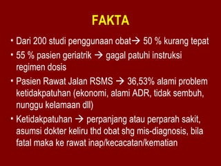 FAKTA 
• Dari 200 studi penggunaan obat 50 % kurang tepat 
• 55 % pasien geriatrik  gagal patuhi instruksi 
regimen dosis 
• Pasien Rawat Jalan RSMS  36,53% alami problem 
ketidakpatuhan (ekonomi, alami ADR, tidak sembuh, 
nunggu kelamaan dll) 
• Ketidakpatuhan  perpanjang atau perparah sakit, 
asumsi dokter keliru thd obat shg mis-diagnosis, bila 
fatal maka ke rawat inap/kecacatan/kematian 
 