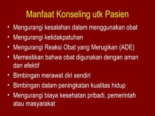 Manfaat Konseling utk Pasien 
• Mengurangi kesalahan dalam menggunakan obat 
• Mengurangi ketidakpatuhan 
• Mengurangi Reaksi Obat yang Merugikan (ADE) 
• Memestikan bahwa obat digunakan dengan aman 
dan efektif 
• Bimbingan merawat diri sendiri 
• Bimbingan dalam peningkatan kualitas hidup 
• Mengurangi biaya kesehatan pribadi, pemerintah 
atau masyarakat 
 