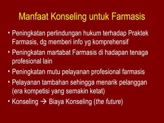 Manfaat Konseling untuk Farmasis 
• Peningkatan perlindungan hukum terhadap Praktek 
Farmasis, dg memberi info yg komprehensif 
• Peningkatan martabat Farmasis di hadapan tenaga 
profesional lain 
• Peningkatan mutu pelayanan profesional farmasis 
• Pelayanan tambahan sehingga menarik pelanggan 
(era kompetisi yang semakin ketat) 
• Konseling  Biaya Konseling (the future) 
 