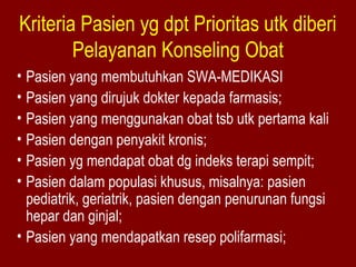 Kriteria Pasien yg dpt Prioritas utk diberi 
Pelayanan Konseling Obat 
• Pasien yang membutuhkan SWA-MEDIKASI 
• Pasien yang dirujuk dokter kepada farmasis; 
• Pasien yang menggunakan obat tsb utk pertama kali 
• Pasien dengan penyakit kronis; 
• Pasien yg mendapat obat dg indeks terapi sempit; 
• Pasien dalam populasi khusus, misalnya: pasien 
pediatrik, geriatrik, pasien dengan penurunan fungsi 
hepar dan ginjal; 
• Pasien yang mendapatkan resep polifarmasi; 
 