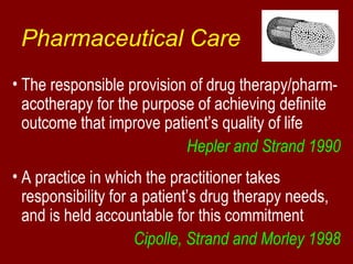 Pharmaceutical Care 
• The responsible provision of drug therapy/pharm-acotherapy 
for the purpose of achieving definite 
outcome that improve patient’s quality of life 
Hepler and Strand 1990 
• A practice in which the practitioner takes 
responsibility for a patient’s drug therapy needs, 
and is held accountable for this commitment 
Cipolle, Strand and Morley 1998 
 