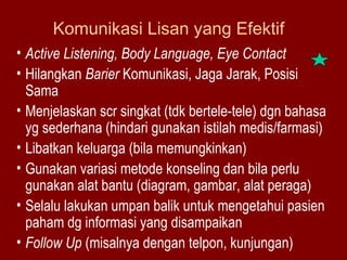 Komunikasi Lisan yang Efektif 
• Active Listening, Body Language, Eye Contact 
• Hilangkan Barier Komunikasi, Jaga Jarak, Posisi 
Sama 
• Menjelaskan scr singkat (tdk bertele-tele) dgn bahasa 
yg sederhana (hindari gunakan istilah medis/farmasi) 
• Libatkan keluarga (bila memungkinkan) 
• Gunakan variasi metode konseling dan bila perlu 
gunakan alat bantu (diagram, gambar, alat peraga) 
• Selalu lakukan umpan balik untuk mengetahui pasien 
paham dg informasi yang disampaikan 
• Follow Up (misalnya dengan telpon, kunjungan) 
 