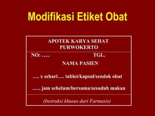 Modifikasi Etiket Obat 
APOTEK KARYA SEHAT 
PURWOKERTO 
NO: ….. TGL. 
NAMA PASIEN 
…. x sehari…. tablet/kapsul/sendok obat 
.…. jam sebelum/bersama/sesudah makan 
(Instruksi khusus dari Farmasis) 
 