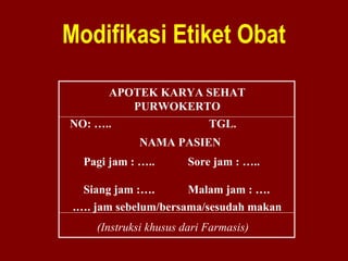 Modifikasi Etiket Obat 
APOTEK KARYA SEHAT 
PURWOKERTO 
NO: ….. TGL. 
NAMA PASIEN 
Pagi jam : ….. Sore jam : ….. 
Siang jam :…. Malam jam : …. 
.…. jam sebelum/bersama/sesudah makan 
(Instruksi khusus dari Farmasis) 
 