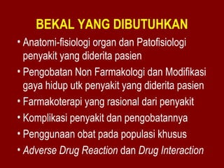 BEKAL YANG DIBUTUHKAN 
• Anatomi-fisiologi organ dan Patofisiologi 
penyakit yang diderita pasien 
• Pengobatan Non Farmakologi dan Modifikasi 
gaya hidup utk penyakit yang diderita pasien 
• Farmakoterapi yang rasional dari penyakit 
• Komplikasi penyakit dan pengobatannya 
• Penggunaan obat pada populasi khusus 
• Adverse Drug Reaction dan Drug Interaction 
 
