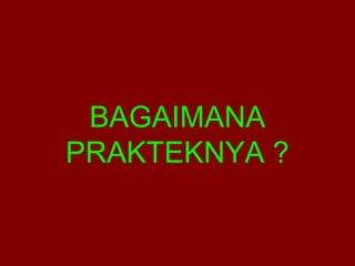 BAGAIMANA 
PRAKTEKNYA ? 
 