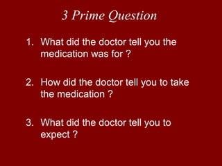 3 Prime Question 
1. What did the doctor tell you the 
medication was for ? 
2. How did the doctor tell you to take 
the medication ? 
3. What did the doctor tell you to 
expect ? 
 