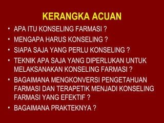 KERANGKA ACUAN 
• APA ITU KONSELING FARMASI ? 
• MENGAPA HARUS KONSELING ? 
• SIAPA SAJA YANG PERLU KONSELING ? 
• TEKNIK APA SAJA YANG DIPERLUKAN UNTUK 
MELAKSANAKAN KONSELING FARMASI ? 
• BAGAIMANA MENGKONVERSI PENGETAHUAN 
FARMASI DAN TERAPETIK MENJADI KONSELING 
FARMASI YANG EFEKTIF ? 
• BAGAIMANA PRAKTEKNYA ? 
 
