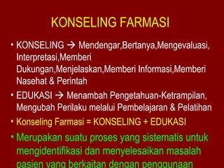 KONSELING FARMASI 
• KONSELING  Mendengar,Bertanya,Mengevaluasi, 
Interpretasi,Memberi 
Dukungan,Menjelaskan,Memberi Informasi,Memberi 
Nasehat & Perintah 
• EDUKASI  Menambah Pengetahuan-Ketrampilan, 
Mengubah Perilaku melalui Pembelajaran & Pelatihan 
• Konseling Farmasi = KONSELING + EDUKASI 
• Merupakan suatu proses yang sistematis untuk 
mengidentifikasi dan menyelesaikan masalah 
pasien yang berkaitan dengan penggunaan 
 