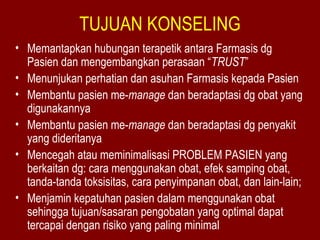 TUJUAN KONSELING 
• Memantapkan hubungan terapetik antara Farmasis dg 
Pasien dan mengembangkan perasaan “TRUST” 
• Menunjukan perhatian dan asuhan Farmasis kepada Pasien 
• Membantu pasien me-manage dan beradaptasi dg obat yang 
digunakannya 
• Membantu pasien me-manage dan beradaptasi dg penyakit 
yang dideritanya 
• Mencegah atau meminimalisasi PROBLEM PASIEN yang 
berkaitan dg: cara menggunakan obat, efek samping obat, 
tanda-tanda toksisitas, cara penyimpanan obat, dan lain-lain; 
• Menjamin kepatuhan pasien dalam menggunakan obat 
sehingga tujuan/sasaran pengobatan yang optimal dapat 
tercapai dengan risiko yang paling minimal 
 