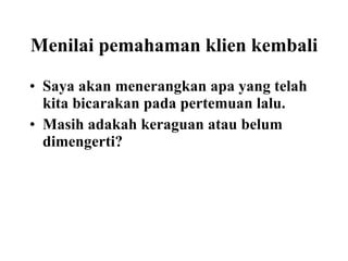Menilai pemahaman klien kembali Saya akan menerangkan apa yang telah kita bicarakan pada pertemuan lalu. Masih adakah keraguan atau belum dimengerti? 