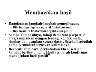 Membacakan hasil Rangkuman langkah-langkah pemeriksaan: Bila hasil penapisan normal / tidak normal. Bi;a hasil tes konfirmasi negatif atau positif Sampaikan hasilnya, tahap demi tahap seperti di atas, sampaikan dengan tenang, kontak mata, ringkas dan ucapkan secara datar. Sesekali sebutlah nama, kemudian teruskan kalimatnya. Berhentilah bicara, perhatiakan klien, setelah kalimat berikut: “…… Hasil tes darah konfirmasi menunjukan hasil positif” 