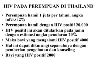 HIV PADA PEREMPUAN DI THAILAND Perempuan hamil 1 juta per tahun, angka infeksi 2% Perempuan hamil dengan HIV positif 20.000 HIV positif ini akan ditularkan pada janin dengan estimasi angka penularan 20% Maka bayi yang mengalami HIV positif 4000 Hal ini dapat dikurangi separuhnya dengan pemberian pengobatan dan konseling Bayi yang HIV positif 2000 