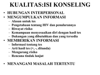 KUALITAS:ISI KONSELING HUBUNGAN INTERPERSONAL MENGUMPULKAN INFORMASI Alasan untuk tes Pengetahuan tentang HIV dan penularannya Riwayat risiko Kemampuan menyesuaikan diri dengan hasil tes Dukungan yang dibutuhkan dan yang tersedia MEMBERIKAN INFORMASI Informasi tentang tes Arti hasil tes (+, -, ditunda) Mengurang risiko Rencana tindak lanjut MENANGANI MASALAH TERTENTU 