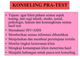KONSELING PRA-TEST Tujuan: agar klien paham semua aspek testing, dari segi teknik, medis, sosial, psikologis, hukum dan kemungkinan semua hasil test Memahami HIV/AIDS Memberikan semua informasi dibutuhkan Menjelaskan dan membuat persetujuan tertulis Menilai tingkat kerawanan klien Mengkaji kemampuan klien menerima hasil Menjalin hubungan untuk pasca-test konseling 