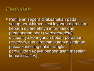 PenilaianPenilaian
 Penilaian segera dilaksanakan padaPenilaian segera dilaksanakan pada
setiap berakhirnya sesi layanansetiap berakhirnya sesi layanan diarahkandiarahkan
kepada diperolehnya informasi dankepada diperolehnya informasi dan
pemahaman baru (pemahaman baru (understandingunderstanding),),
dicapainya keringanan beban perasaandicapainya keringanan beban perasaan
((comfortcomfort), dan direncanakannya kegiatan), dan direncanakannya kegiatan
pasca konseling dalam rangkapasca konseling dalam rangka
perwujudan upaya pengentasan masalahperwujudan upaya pengentasan masalah
konseli (konseli (actionaction).).
 