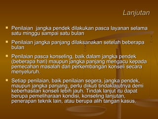 LanjutanLanjutan
 Penilaian jangka pendek dilakukan pasca layanan selamaPenilaian jangka pendek dilakukan pasca layanan selama
satu minggu sampai satu bulansatu minggu sampai satu bulan
 Penilaian jangka panjang dilaksanakan setelah beberapaPenilaian jangka panjang dilaksanakan setelah beberapa
bulanbulan
 Penilaian pasca konseling, baik dalam jangka pendekPenilaian pasca konseling, baik dalam jangka pendek
(beberapa hari) maupun jangka panjang mengacu kepada(beberapa hari) maupun jangka panjang mengacu kepada
pemecahan masalah dan perkembangan konseli secarapemecahan masalah dan perkembangan konseli secara
menyeluruh.menyeluruh.
 Setiap penilaian, baik penilaian segera, jangka pendek,Setiap penilaian, baik penilaian segera, jangka pendek,
maupun jangka panjang, perlu diikuti tindaklajutnya demimaupun jangka panjang, perlu diikuti tindaklajutnya demi
keberhasilan konseli lebih jauh. Tindak lanjut itu dapatkeberhasilan konseli lebih jauh. Tindak lanjut itu dapat
berupa pemeliharaan kondisi, konseling lanjutan,berupa pemeliharaan kondisi, konseling lanjutan,
penerapan teknik lain, atau berupa alih tangan kasus.penerapan teknik lain, atau berupa alih tangan kasus.
 