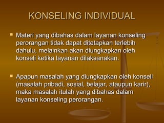 KONSELING INDIVIDUALKONSELING INDIVIDUAL
 Materi yang dibahas dalam layanan konselingMateri yang dibahas dalam layanan konseling
perorangan tidak dapat ditetapkan terlebihperorangan tidak dapat ditetapkan terlebih
dahulu, melainkan akan diungkapkan olehdahulu, melainkan akan diungkapkan oleh
konseli ketika layanan dilaksanakan.konseli ketika layanan dilaksanakan.
 Apapun masalah yang diungkapkan oleh konseliApapun masalah yang diungkapkan oleh konseli
(masalah pribadi, sosial, belajar, ataupun karir),(masalah pribadi, sosial, belajar, ataupun karir),
maka masalah itulah yang dibahas dalammaka masalah itulah yang dibahas dalam
layanan konseling perorangan.layanan konseling perorangan.
 