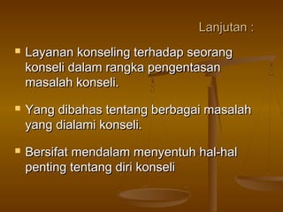 Lanjutan :Lanjutan :
 Layanan konseling terhadap seorangLayanan konseling terhadap seorang
konseli dalam rangka pengentasankonseli dalam rangka pengentasan
masalah konseli.masalah konseli.
 Yang dibahas tentang berbagai masalahYang dibahas tentang berbagai masalah
yang dialami konseli.yang dialami konseli.
 Bersifat mendalam menyentuh hal-halBersifat mendalam menyentuh hal-hal
penting tentang diri konselipenting tentang diri konseli
 