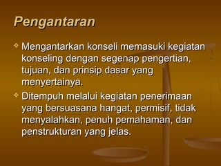 PengantaranPengantaran
 Mengantarkan konseli memasuki kegiatanMengantarkan konseli memasuki kegiatan
konseling dengan segenap pengertian,konseling dengan segenap pengertian,
tujuan, dan prinsip dasar yangtujuan, dan prinsip dasar yang
menyertainya.menyertainya.
 Ditempuh melalui kegiatan penerimaanDitempuh melalui kegiatan penerimaan
yang bersuasana hangat, permisif, tidakyang bersuasana hangat, permisif, tidak
menyalahkan, penuh pemahaman, danmenyalahkan, penuh pemahaman, dan
penstrukturan yang jelas.penstrukturan yang jelas.
 