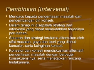 Pembinaan (intervensi)Pembinaan (intervensi)
 Mengacu kepada pengentasan masalah danMengacu kepada pengentasan masalah dan
pengembangan diri konseli.pengembangan diri konseli.
 Dalam tahap ini disepakati strategi danDalam tahap ini disepakati strategi dan
intervensi yang dapat memudahkan terjadinyaintervensi yang dapat memudahkan terjadinya
perubahan.perubahan.
 Sasaran dan strategi terutama ditentukan olehSasaran dan strategi terutama ditentukan oleh
sifat masalah, gaya dan teori yang dianutsifat masalah, gaya dan teori yang dianut
konselor, serta keinginan konseli.konselor, serta keinginan konseli.
 Konselor dan konseli mendiskusikan alternatifKonselor dan konseli mendiskusikan alternatif
pengentasan masalah dengan berbagaipengentasan masalah dengan berbagai
konsekuensinya, serta menetapkan rencanakonsekuensinya, serta menetapkan rencana
tindakannya.tindakannya.
 