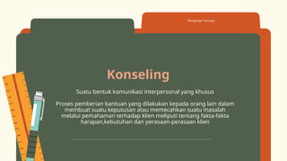 Konseling
Suatu bentuk komunikasi interpersonal yang khusus
Proses pemberian bantuan yang dilakukan kepada orang lain dalam
membuat suatu keputusan atau memecahkan suatu masalah
melalui pemahaman terhadap klien meliputi tentang fakta-fakta
harapan,kebutuhan dan perasaan-perasaan klien
Pengantar Konsep
 