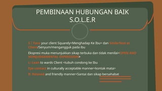 PEMBINAAN HUBUNGAN BAIK
S.O.L.E.R
S : Face your client Squarely<Menghadap Ke Ibu> dan Smile/Nod at
Client/Senyum/mengangguk pada ibu
Ekspresi muka menunjukkan sikap terbuka dan tidak menilai<OPEN AND
NONJUDGEMENTAL EXPRESSION>
L: Lean to wards Client <tubuh condong ke Ibu
Eye contact in culturally acceptable manner<kontak mata>
R: Relaxed and friendly manner<Santai dan sikap bersahabat
 