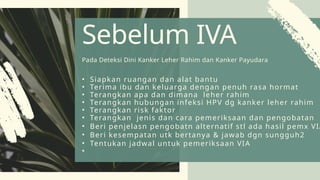 • Siapkan ruangan dan alat bantu
• Terima ibu dan keluarga dengan penuh rasa hormat
• Terangkan apa dan dimana leher rahim
• Terangkan hubungan infeksi HPV dg kanker leher rahim
• Terangkan risk faktor
• Terangkan jenis dan cara pemeriksaan dan pengobatan
• Beri penjelasn pengobatn alternatif stl ada hasil pemx VIA
• Beri kesempatan utk bertanya & jawab dgn sungguh2
• Tentukan jadwal untuk pemeriksaan VIA
•
Sebelum IVA
Pada Deteksi Dini Kanker Leher Rahim dan Kanker Payudara
 