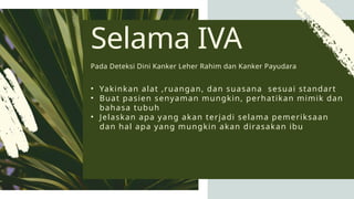 • Yakinkan alat ,ruangan, dan suasana sesuai standart
• Buat pasien senyaman mungkin, perhatikan mimik dan
bahasa tubuh
• Jelaskan apa yang akan terjadi selama pemeriksaan
dan hal apa yang mungkin akan dirasakan ibu
Selama IVA
Pada Deteksi Dini Kanker Leher Rahim dan Kanker Payudara
 