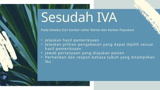 • Jelaskan hasil pemeriksaan
• Jelaskan pilihan pengobatan yang dapat dipilih sesuai
hasil pemeriksaan
• Jawab pertanyaan yang diajukan pasien
• Perhatikan dan respon bahasa tubuh yang ditampilkan
ibu
Sesudah IVA
Pada Deteksi Dini Kanker Leher Rahim dan Kanker Payudara
 