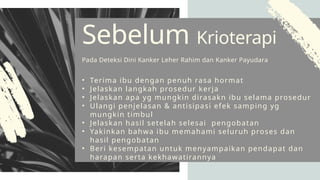• Terima ibu dengan penuh rasa hormat
• Jelaskan langkah prosedur kerja
• Jelaskan apa yg mungkin dirasakn ibu selama prosedur
• Ulangi penjelasan & antisipasi efek samping yg
mungkin timbul
• Jelaskan hasil setelah selesai pengobatan
• Yakinkan bahwa ibu memahami seluruh proses dan
hasil pengobatan
• Beri kesempatan untuk menyampaikan pendapat dan
harapan serta kekhawatirannya
Sebelum Krioterapi
Pada Deteksi Dini Kanker Leher Rahim dan Kanker Payudara
 
