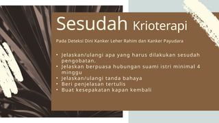 • Jelaskan/ulangi apa yang harus dilakukan sesudah
pengobatan.
• Jelaskan berpuasa hubungan suami istri minimal 4
minggu
• Jelaskan/ulangi tanda bahaya
• Beri penjelasan tertulis
• Buat kesepakatan kapan kembali
Sesudah Krioterapi
Pada Deteksi Dini Kanker Leher Rahim dan Kanker Payudara
 