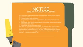 NOTICE
SETELAH TINDAKAN KRIOTERAPI
Jika mengalami hal-hal di bawah ini, segera kembali ke sini atau ke fasilitas
kesehatan terdekat:
 Demam selama lebih dari 2 hari
 Sangat nyeri pada abdomen bagian bawah, khususnya jika mengalami
demam
 Pendarahan lebih banyak daripada hari-hari dengan menstruasi terbanyak
selama lebih dari 2 hari
 Pendarahan dengan gumpalan darah
Anjurkan ibu agar tidak menyemprotkan air obat (douche), menggunakan
tampon atau berhubungan seks selama 4 minggu, atau sampai cairan
tersebut benar-benar hilang. Jika si ibu tidak dapat menghindari hubungan
seksual, minta dia untuk menggunakan kondom setiap kali berhubungan.
Berikan 15–20 kondom kepada ibu.
 