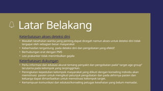 Latar Belakang
• Masalah kesehatan wanita yang penting,dapat dicegah namun akses untuk deteksi dini tidak
tergapai oleh sebagian besar masyarakat
• Keberhasilan tergantung pada deteksi dini dan pengobatan yang efektif
• Berhubungan erat dengan PMS
• Lesi prakanker tidak menimbulkan gejala
• Perlu informasi dan edukasi akurat tentang penyakit dan pengobatan pada” target age group”
terutama pada kelompok yang terpinggirkan.
• Peningkatan kepedulian kelompok masyarakat yang diikuti dengan konseling individu akan
memotivasi pasien untuk mengikuti petunjuk pengobatan dan pada akhirnya pasien dan
keluarga dapat dimanfaatkan untuk memotivasi kelompok target.
• Kemampuan komunikasi dan edukasi/konseling petugas kesehatan yang belum memadai.
Keterbatasan akses deteksi dini
Keterbatasan dukungan
 