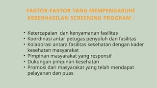 FAKTOR-FAKTOR YANG MEMPENGARUHI
KEBERHASILAN SCREENING PROGRAM :
• Ketercapaian dan kenyamanan fasilitas
• Koordinasi antar petugas penyuluh dan fasilitas
• Kolaborasi antara fasilitas kesehatan dengan kader
kesehatan masyarakat
• Pimpinan masyarakat yang responsif
• Dukungan pimpinan kesehatan
• Promosi dari masyarakat yang telah mendapat
pelayanan dan puas
 