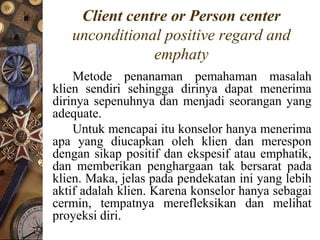 Client centre or Person center
   unconditional positive regard and
               emphaty
    Metode penanaman pemahaman masalah
klien sendiri sehingga dirinya dapat menerima
dirinya sepenuhnya dan menjadi seorangan yang
adequate.
    Untuk mencapai itu konselor hanya menerima
apa yang diucapkan oleh klien dan merespon
dengan sikap positif dan ekspesif atau emphatik,
dan memberikan penghargaan tak bersarat pada
klien. Maka, jelas pada pendekatan ini yang lebih
aktif adalah klien. Karena konselor hanya sebagai
cermin, tempatnya merefleksikan dan melihat
proyeksi diri.
 