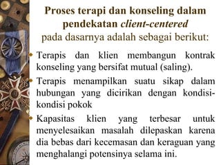 Proses terapi dan konseling dalam
       pendekatan client-centered
   pada dasarnya adalah sebagai berikut:
 Terapis dan klien membangun kontrak
  konseling yang bersifat mutual (saling).
 Terapis menampilkan suatu sikap dalam
  hubungan yang dicirikan dengan kondisi-
  kondisi pokok
 Kapasitas klien yang terbesar untuk
  menyelesaikan masalah dilepaskan karena
  dia bebas dari kecemasan dan keraguan yang
  menghalangi potensinya selama ini.
 