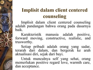 Implisit dalam client centered
                 counseling
I       Implisit dalam client centered counseling
    adalah pandangan bahwa orang pada dasarnya
    baik.
        Karakteristik manusia adalah positive,
    forward moving, constructive, realistic, and
    trusworthy.
        Setiap pribadi adalah orang yang sadar,
    terarah dari dalam, dan bergerak ke arah
    aktualisasi diri, sejak dari bayi.
        Untuk munculnya self yang sehat, orang
    memerlukan positive regard love, warmth care,
    dan acceptance.
 
