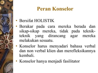 Peran Konselor

• Bersifat HOLISTIK
• Berakar pada cara mereka berada dan
  sikap-sikap mereka, tidak pada teknik-
  teknik yang dirancang agar mereka
  melakukan sesuatu.
• Konselor harus menyadari bahasa verbal
  dan non verbal klien dan merefleksikannya
  kembali.
• Konselor hanya menjadi fasilitator
 