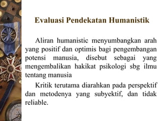 Evaluasi Pendekatan Humanistik

    Aliran humanistic menyumbangkan arah
yang positif dan optimis bagi pengembangan
potensi manusia, disebut sebagai yang
mengembalikan hakikat psikologi sbg ilmu
tentang manusia
    Kritik terutama diarahkan pada perspektif
dan metodenya yang subyektif, dan tidak
reliable.
 