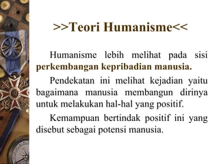 >>Teori Humanisme<<
    Humanisme lebih melihat pada sisi
perkembangan kepribadian manusia.
    Pendekatan ini melihat kejadian yaitu
bagaimana manusia membangun dirinya
untuk melakukan hal-hal yang positif.
    Kemampuan bertindak positif ini yang
disebut sebagai potensi manusia.
 