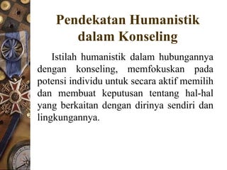 Pendekatan Humanistik
       dalam Konseling
    Istilah humanistik dalam hubungannya
dengan konseling, memfokuskan pada
potensi individu untuk secara aktif memilih
dan membuat keputusan tentang hal-hal
yang berkaitan dengan dirinya sendiri dan
lingkungannya.
 
