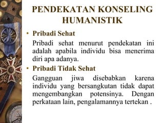 PENDEKATAN KONSELING
      HUMANISTIK
• Pribadi Sehat
  Pribadi sehat menurut pendekatan ini
  adalah apabila individu bisa menerima
  diri apa adanya.
• Pribadi Tidak Sehat
  Gangguan jiwa disebabkan karena
  individu yang bersangkutan tidak dapat
  mengembangkan potensinya. Dengan
  perkataan lain, pengalamannya tertekan .
 