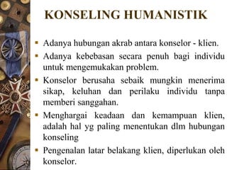 KONSELING HUMANISTIK

 Adanya hubungan akrab antara konselor - klien.
 Adanya kebebasan secara penuh bagi individu
  untuk mengemukakan problem.
 Konselor berusaha sebaik mungkin menerima
  sikap, keluhan dan perilaku individu tanpa
  memberi sanggahan.
 Menghargai keadaan dan kemampuan klien,
  adalah hal yg paling menentukan dlm hubungan
  konseling
 Pengenalan latar belakang klien, diperlukan oleh
  konselor.
 