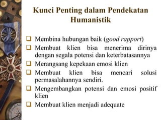 Kunci Penting dalam Pendekatan
            Humanistik

 Membina hubungan baik (good rapport)
 Membuat klien bisa menerima dirinya
  dengan segala potensi dan keterbatasannya
 Merangsang kepekaan emosi klien
 Membuat klien bisa mencari solusi
  permasalahannya sendiri.
 Mengembangkan potensi dan emosi positif
  klien
 Membuat klien menjadi adequate
 