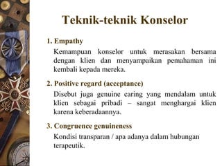 Teknik-teknik Konselor
1. Empathy
   Kemampuan konselor untuk merasakan bersama
   dengan klien dan menyampaikan pemahaman ini
   kembali kepada mereka.
2. Positive regard (acceptance)
   Disebut juga genuine caring yang mendalam untuk
   klien sebagai pribadi – sangat menghargai klien
   karena keberadaannya.
3. Congruence genuineness
   Kondisi transparan / apa adanya dalam hubungan
   terapeutik.
 